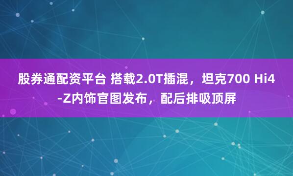 股券通配资平台 搭载2.0T插混，坦克700 Hi4-Z内饰官图发布，配后排吸顶屏