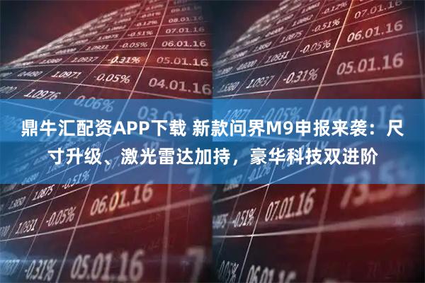 鼎牛汇配资APP下载 新款问界M9申报来袭：尺寸升级、激光雷达加持，豪华科技双进阶