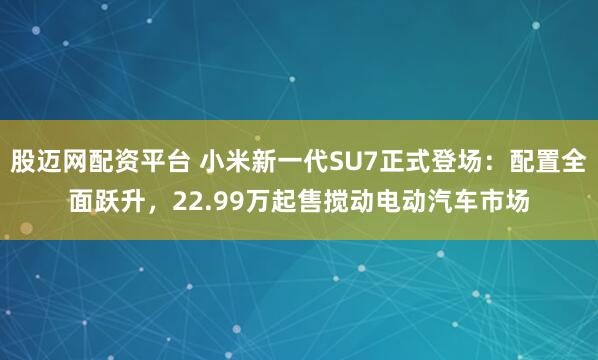 股迈网配资平台 小米新一代SU7正式登场：配置全面跃升，22.99万起售搅动电动汽车市场