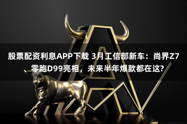 股票配资利息APP下载 3月工信部新车：尚界Z7、零跑D99亮相，未来半年爆款都在这?