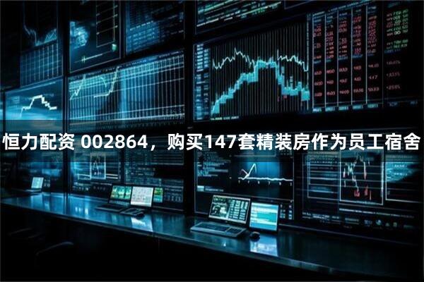 恒力配资 002864,购买147套精装房作为员工宿舍