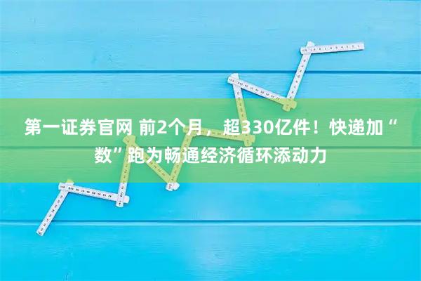 第一证券官网 前2个月,超330亿件!快递加“数”跑为畅通经济循环添动力