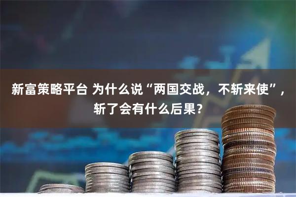 新富策略平台 为什么说“两国交战，不斩来使”，斩了会有什么后果？