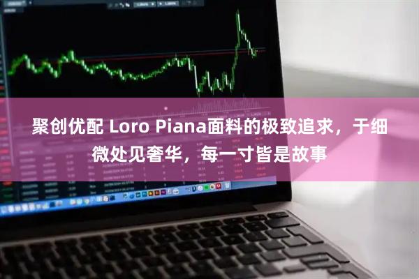 聚创优配 Loro Piana面料的极致追求，于细微处见奢华，每一寸皆是故事