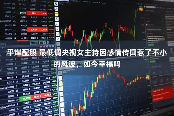 平煤配股 最低调央视女主持因感情传闻惹了不小的风波,如今幸福吗