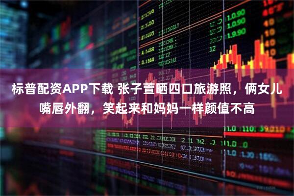 标普配资APP下载 张子萱晒四口旅游照,俩女儿嘴唇外翻,笑起来和妈妈一样颜值不高
