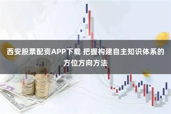 西安股票配资APP下载 把握构建自主知识体系的方位方向方法