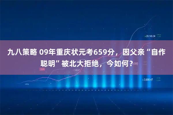 九八策略 09年重庆状元考659分，因父亲“自作聪明”被北大拒绝，今如何？
