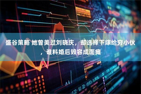 盛谷策略 她曾美过刘晓庆，却选择下嫁给穷小伙，谁料婚后毁容成面瘫