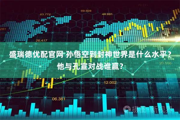 盛瑞德优配官网 孙悟空到封神世界是什么水平？他与孔宣对战谁赢？