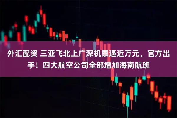外汇配资 三亚飞北上广深机票逼近万元，官方出手！四大航空公司全部增加海南航班