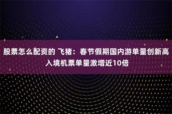 股票怎么配资的 飞猪：春节假期国内游单量创新高 入境机票单量激增近10倍