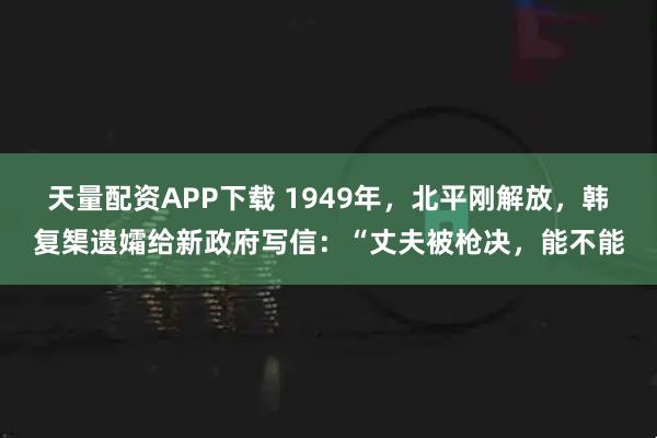 天量配资APP下载 1949年,北平刚解放,韩复榘遗孀给新政府写信:“丈夫被枪决,能不能