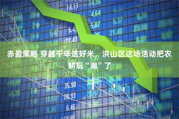 赤盈策略 穿越千年送好米,洪山区这场活动把农耕玩“潮”了