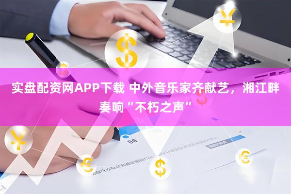 实盘配资网APP下载 中外音乐家齐献艺，湘江畔奏响“不朽之声”