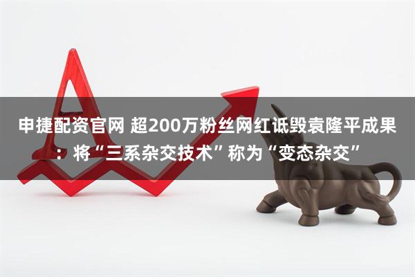 申捷配资官网 超200万粉丝网红诋毁袁隆平成果：将“三系杂交技术”称为“变态杂交”