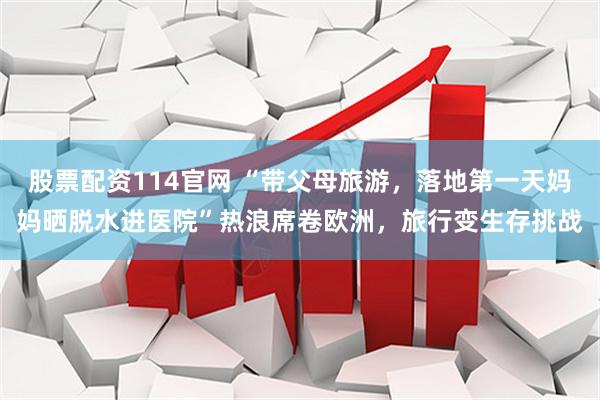 股票配资114官网 “带父母旅游，落地第一天妈妈晒脱水进医院”热浪席卷欧洲，旅行变生存挑战