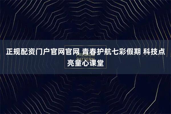 正规配资门户官网官网 青春护航七彩假期 科技点亮童心课堂