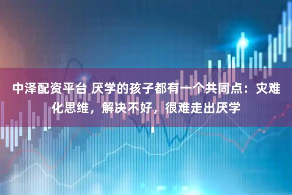 中泽配资平台 厌学的孩子都有一个共同点：灾难化思维，解决不好，很难走出厌学