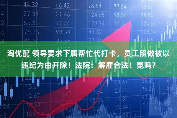 淘优配 领导要求下属帮忙代打卡，员工照做被以违纪为由开除！法院：解雇合法！冤吗？