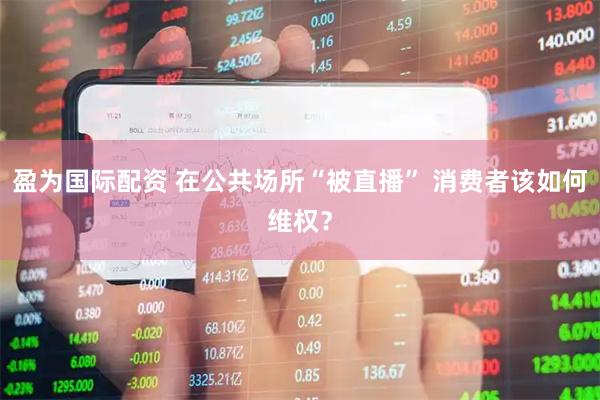 盈为国际配资 在公共场所“被直播” 消费者该如何维权？