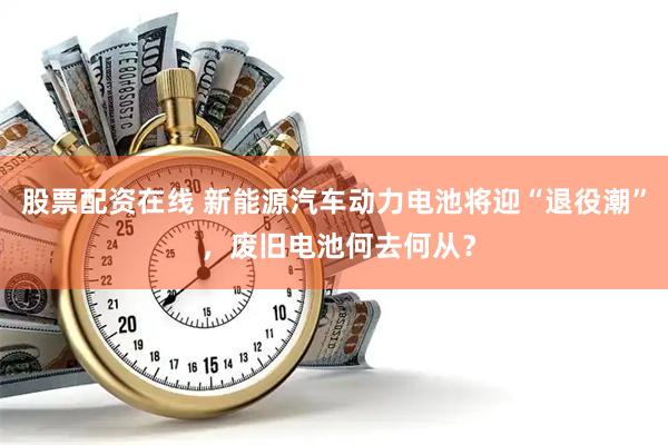 股票配资在线 新能源汽车动力电池将迎“退役潮” ，废旧电池何去何从？