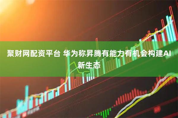 聚财网配资平台 华为称昇腾有能力有机会构建AI新生态