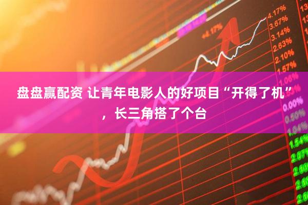 盘盘赢配资 让青年电影人的好项目“开得了机”，长三角搭了个台